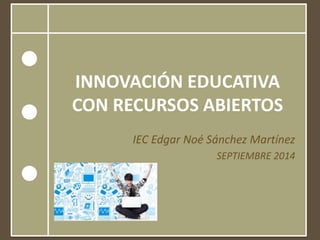 INNOVACIÓN EDUCATIVA CON RECURSOS ABIERTOS 
IEC Edgar Noé Sánchez Martínez 
SEPTIEMBRE 2014 
 