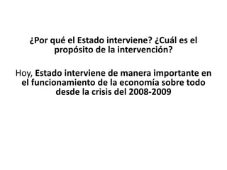 ¿Por qué el Estado interviene? ¿Cuál es el
propósito de la intervención?
Hoy, Estado interviene de manera importante en
el funcionamiento de la economía sobre todo
desde la crisis del 2008-2009
 