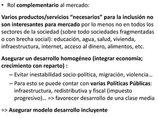 • Rol complementario al mercado:
Varios productos/servicios “necesarios” para la inclusión no
son interesantes para mercado por lo menos no en todos los
sectores de la sociedad (sobre todo sociedades fragmentadas
o con brecha social): educación, agua, salud, vivienda,
infraestructura, internet, acceso al dinero, alimentos, etc.
Asegurar un desarrollo homogéneo (integrar economía;
crecimiento con reparto) :
– Evitar inestabilidad socio-política, migración, violencia…
– Para esto se puede contar con varias Políticas Públicas:
infraestructura, redistributiva y fiscal (impuesto
progresivo)… => favorecer desarrollo de una clase media
=> Asegurar modelo desarrollo incluyente
 