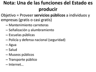 Nota: Una de las funciones del Estado es
producir
Objetivo = Proveer servicios públicos a individuos y
empresas (gratis o casi gratis)
– Mantenimiento carreteras
– Señalización y alumbramiento
– Escuelas públicas
– Policía y defensa nacional (seguridad)
– Agua
– Salud
– Museos públicos
– Transporte público
– Internet…
 