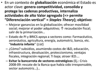 • En un contexto de globalización económica el Estado es
actor clave: genera competitividad, consolida y
protege las cadenas productivas, internaliza
actividades de alto Valor agregado [=> permite
“Diferenciación vertical” = Staples Theory]; objetivo:
– Mejorar ganancias en la globalización; ofrecer movilidad
social; mejorar el poder adquisitivo; ↑ recaudación fiscal;
salir de la primarización…
– Estado de PI y BRICS apoya a sectores como: Farmacéutico,
aeronáutico, agricultura, energía, automotriz, banca, etc.
“Industria infante” (List)
– ¿Cómo? subsidios, asumiendo costos de I&D, educación,
infraestructura, devaluación, proteccionismo, ventajas
fiscales, integración regional; Ti baja; atraer IED….
– Evitar la bancarrota de sectores estratégicos (Ej.: Crisis
2008-09: rescate de la Banca que había sido irresponsable,
sector automotriz…)…
 