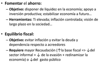 • Fomentar el ahorro:
– Objetivo: disponer de liquidez en la economía; apoyo a
inversión productiva; estabilizar economía a futuro…
– Herramientas: Ti elevada; inflación controlada; visión de
largo plazo en la sociedad…
• Equilibrio fiscal:
– Objetivo: evitar inflación y evitar la deuda y
dependencia respecto a acreedores
– Requiere mayor Recaudación (↑la base fiscal => ↓del
sector informal + ↓ de la evasión + redinamizar la
economía) o ↓del gasto público
 