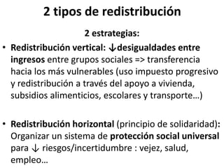 2 tipos de redistribución
2 estrategias:
• Redistribución vertical: ↓desigualdades entre
ingresos entre grupos sociales => transferencia
hacia los más vulnerables (uso impuesto progresivo
y redistribución a través del apoyo a vivienda,
subsidios alimenticios, escolares y transporte…)
• Redistribución horizontal (principio de solidaridad):
Organizar un sistema de protección social universal
para ↓ riesgos/incertidumbre : vejez, salud,
empleo…
 