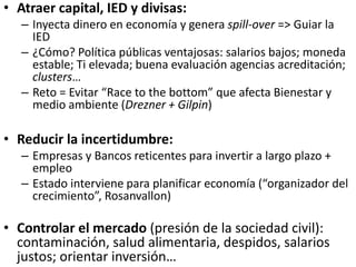 • Atraer capital, IED y divisas:
– Inyecta dinero en economía y genera spill-over => Guiar la
IED
– ¿Cómo? Política públicas ventajosas: salarios bajos; moneda
estable; Ti elevada; buena evaluación agencias acreditación;
clusters…
– Reto = Evitar “Race to the bottom” que afecta Bienestar y
medio ambiente (Drezner + Gilpin)
• Reducir la incertidumbre:
– Empresas y Bancos reticentes para invertir a largo plazo +
empleo
– Estado interviene para planificar economía (“organizador del
crecimiento”, Rosanvallon)
• Controlar el mercado (presión de la sociedad civil):
contaminación, salud alimentaria, despidos, salarios
justos; orientar inversión…
 