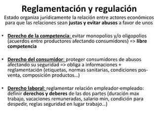 Reglamentación y regulación
Estado organiza jurídicamente la relación entre actores económicos
para que las relaciones sean justas y evitar abusos a favor de unos
• Derecho de la competencia: evitar monopolios y/o oligopolios
(acuerdos entre productores afectando consumidores) => libre
competencia
• Derecho del consumidor: proteger consumidores de abusos
afectando su seguridad => obliga a informaciones +
reglamentación (etiquetas, normas sanitarias, condiciones pos-
venta, composición productos…)
• Derecho laboral: reglamentar relación empleador-empleado:
definir derechos y deberes de las dos partes (duración max
trabajo, vacaciones remuneradas, salario min, condición para
despedir, reglas seguridad en lugar trabajo…)
 