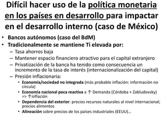 Difícil hacer uso de la política monetaria
en los países en desarrollo para impactar
en el desarrollo interno (caso de México)
• Bancos autónomos (caso del BdM)
• Tradicionalmente se mantiene Ti elevada por:
– Tasa ahorros baja
– Mantener espacio financiero atractivo para el capital extranjero
– Privatización de la banca ha tenido como consecuencia un
incremento de la tasa de interés (internacionalización del capital)
– Presión inflacionaria:
• Economía/sociedad no integrada (más probable inflación: información no
circula)
• Economía nacional poca reactiva a ↑ Demanda (Córdoba + Zabludovsky)
=> ↑inflación
• Dependencia del exterior: precios recursos naturales al nivel internacional;
precios alimentos
• Alineación sobre precios de los países industriales (EEUU)…
 
