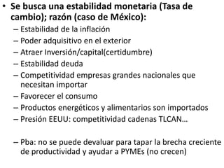 • Se busca una estabilidad monetaria (Tasa de
cambio); razón (caso de México):
– Estabilidad de la inflación
– Poder adquisitivo en el exterior
– Atraer Inversión/capital(certidumbre)
– Estabilidad deuda
– Competitividad empresas grandes nacionales que
necesitan importar
– Favorecer el consumo
– Productos energéticos y alimentarios son importados
– Presión EEUU: competitividad cadenas TLCAN…
– Pba: no se puede devaluar para tapar la brecha creciente
de productividad y ayudar a PYMEs (no crecen)
 