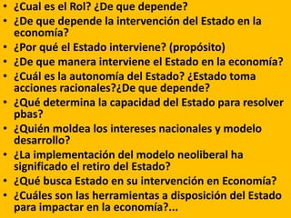 • ¿Cual es el Rol? ¿De que depende?
• ¿De que depende la intervención del Estado en la
economía?
• ¿Por qué el Estado interviene? (propósito)
• ¿De que manera interviene el Estado en la economía?
• ¿Cuál es la autonomía del Estado? ¿Estado toma
acciones racionales?¿De que depende?
• ¿Qué determina la capacidad del Estado para resolver
pbas?
• ¿Quién moldea los intereses nacionales y modelo
desarrollo?
• ¿La implementación del modelo neoliberal ha
significado el retiro del Estado?
• ¿Qué busca Estado en su intervención en Economía?
• ¿Cuáles son las herramientas a disposición del Estado
para impactar en la economía?...
 