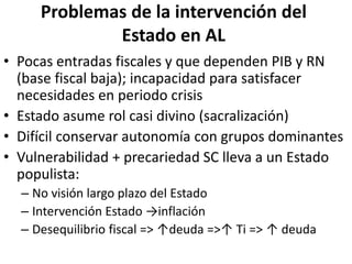 Problemas de la intervención del
Estado en AL
• Pocas entradas fiscales y que dependen PIB y RN
(base fiscal baja); incapacidad para satisfacer
necesidades en periodo crisis
• Estado asume rol casi divino (sacralización)
• Difícil conservar autonomía con grupos dominantes
• Vulnerabilidad + precariedad SC lleva a un Estado
populista:
– No visión largo plazo del Estado
– Intervención Estado →inflación
– Desequilibrio fiscal => ↑deuda =>↑ Ti => ↑ deuda
 