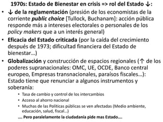 1970s: Estado de Bienestar en crisis => rol del Estado ↓:
• ↓ de la reglamentación (presión de los economistas de la
corriente public choice [Tullock, Buchanam]: acción pública
responde más a intereses electorales o personales de los
policy makers que a un interés general)
• Eficacia del Estado criticada (por la caída del crecimiento
después de 1973; dificultad financiera del Estado de
bienestar…)
• Globalización y construcción de espacios regionales (↑ de los
poderes supranacionales: OMC, UE, OCDE, Banco central
europeo, Empresas transnacionales, paraísos fiscales…):
Estado tiene que renunciar a algunos instrumentos y
soberanía:
• Tasa de cambio y control de los intercambios
• Acceso al ahorro nacional
• Muchas de las Políticas públicas se ven afectadas (Medio ambiente,
educación, salud, fiscal…)
…. Pero paralelamente la ciudadanía pide mas Estado….
 