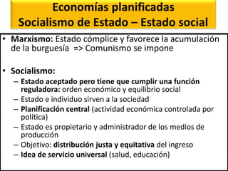 Economías planificadas
Socialismo de Estado – Estado social
• Marxismo: Estado cómplice y favorece la acumulación
de la burguesía => Comunismo se impone
• Socialismo:
– Estado aceptado pero tiene que cumplir una función
reguladora: orden económico y equilibrio social
– Estado e individuo sirven a la sociedad
– Planificación central (actividad económica controlada por
política)
– Estado es propietario y administrador de los medios de
producción
– Objetivo: distribución justa y equitativa del ingreso
– Idea de servicio universal (salud, educación)
 
