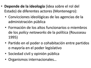 • Depende de la ideología (idea sobre el rol del
Estado) de diferentes actores (Montenegro):
• Convicciones ideológicas de las agencias de la
administración pública
• Formación de los altos funcionarios o miembros
de los policy netoworks de la política (Rousseau
1995)
• Partido en el poder o cohabitación entre partidos
o mayoría en el poder legislativo
• Sociedad civil y opinión pública
• Organismos internacionales…
 