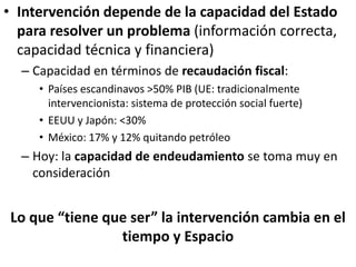 • Intervención depende de la capacidad del Estado
para resolver un problema (información correcta,
capacidad técnica y financiera)
– Capacidad en términos de recaudación fiscal:
• Países escandinavos >50% PIB (UE: tradicionalmente
intervencionista: sistema de protección social fuerte)
• EEUU y Japón: <30%
• México: 17% y 12% quitando petróleo
– Hoy: la capacidad de endeudamiento se toma muy en
consideración
Lo que “tiene que ser” la intervención cambia en el
tiempo y Espacio
 