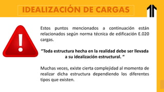 IDEALIZACIÓN DE CARGAS
Estos puntos mencionados a continuación están
relacionados según norma técnica de edificación E.020
cargas.
“Toda estructura hecha en la realidad debe ser llevada
a su idealización estructural. “
Muchas veces, existe cierta complejidad al momento de
realizar dicha estructura dependiendo los diferentes
tipos que existen.
 