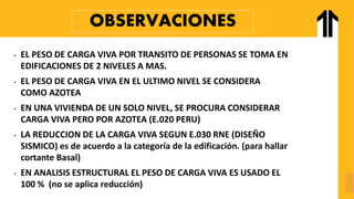 OBSERVACIONES
• EL PESO DE CARGA VIVA POR TRANSITO DE PERSONAS SE TOMA EN
EDIFICACIONES DE 2 NIVELES A MAS.
• EL PESO DE CARGA VIVA EN EL ULTIMO NIVEL SE CONSIDERA
COMO AZOTEA
• EN UNA VIVIENDA DE UN SOLO NIVEL, SE PROCURA CONSIDERAR
CARGA VIVA PERO POR AZOTEA (E.020 PERU)
• LA REDUCCION DE LA CARGA VIVA SEGUN E.030 RNE (DISEÑO
SISMICO) es de acuerdo a la categoría de la edificación. (para hallar
cortante Basal)
• EN ANALISIS ESTRUCTURAL EL PESO DE CARGA VIVA ES USADO EL
100 % (no se aplica reducción)
 