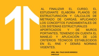 LOGRO DEL CURSO
AL FINALIZAR EL CURSO, EL
ESTUDIANTE ELABORA PLANOS DE
ESTRUCTURACIÓN Y CÁLCULOS DE
METRADO DE CARGAS, APLICANDO
LOS CONCEPTOS FUNDAMENTALES DE
LOS SISTEMAS ESTRUCTURALES
APORTICADOS Y DE MUROS
PORTANTES, TENIENDO EN CUENTA EL
MANEJO Y APLICACIÓN DE LOS
CRITERIOS TÉCNICOS ESTABLECIDOS
EN EL RNE Y DEMÁS NORMAS
VIGENTES.
MBA. ING. ITALO DAVID BENDEZU
CHECCLLO
 