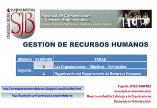 GESTION DE RECURSOS HUMANOS Augusto JAVES SANCHEZ Licenciado en Administración Maestría en Gestión Estratégica de Organizaciones Doctorado en Administración http://cursosparaemprendedores.blogspot.com/p/calidad.html   http://facebook.com/cursospara.emprendedores   SEMANA SESIONES TEMAS Segunda  3 Las Organizaciones – Objetivos – Actividades 4 Organización del Departamento de Recursos Humanos 