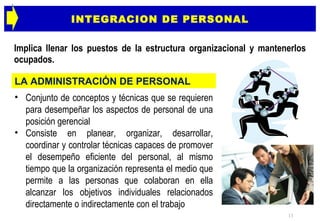 INTEGRACION DE PERSONAL Implica llenar los puestos de la estructura organizacional y mantenerlos ocupados. Conjunto de conceptos y técnicas que se requieren para desempeñar los aspectos de personal de una posición gerencial Consiste en planear, organizar, desarrollar, coordinar y controlar técnicas capaces de promover el desempeño eficiente del personal, al mismo tiempo que la organización representa el medio que permite a las personas que colaboran en ella alcanzar los objetivos individuales relacionados directamente o indirectamente con el trabajo  LA ADMINISTRACIÓN DE PERSONAL 