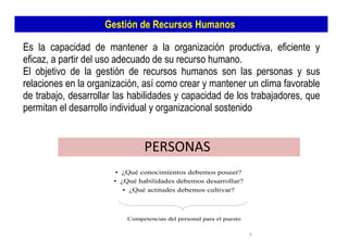 Gestión de Recursos Humanos  Es la capacidad de mantener a la organización productiva, eficiente y eficaz, a partir del uso adecuado de su recurso humano.  El objetivo de la gestión de recursos humanos son las personas y sus relaciones en la organización, así como crear y mantener un clima favorable de trabajo, desarrollar las habilidades y capacidad de los trabajadores, que permitan el desarrollo individual y organizacional sostenido  PERSONAS  