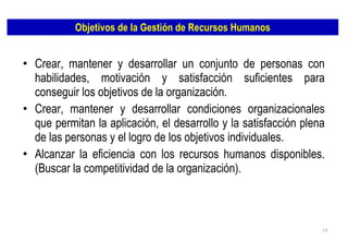 Objetivos de la Gestión de Recursos Humanos Crear, mantener y desarrollar un conjunto de personas con habilidades, motivación y satisfacción suficientes para conseguir los objetivos de la organización. Crear, mantener y desarrollar condiciones organizacionales que permitan la aplicación, el desarrollo y la satisfacción plena de las personas y el logro de los objetivos individuales. Alcanzar la eficiencia con los recursos humanos disponibles. (Buscar la competitividad de la organización). 