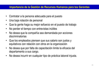 Contratar a la persona adecuada para el puesto Una baja rotación de personal Que la gente haga su mejor esfuerzo en el puesto de trabajo No perder el tiempo con entrevistas inútiles  No desea que la compañía sea demandada por acciones discriminatorias Que los empleados piensen que sus salario son justos y equitativos con relación con otros en la organización No desea que por falta de capacitación limite la eficacia del departamento a sus cargo. No desea incurrir en cualquier tipo de práctica laboral injusta. Importancia de la Gestión de Recursos Humanos para los Gerentes 