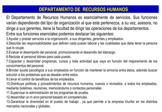 El Departamento de Recursos Humanos es esencialmente de servicios. Sus funciones varían dependiendo del tipo de organización al que este pertenezca, a su vez, asesora, no dirige a sus gerentes, tiene la facultad de dirigir las operaciones de los departamentos. Entre sus funciones esenciales podemos destacar las siguientes: Ayudar y prestar servicios a la organización, a sus dirigentes, gerentes y empleados. Describe las responsabilidades que definen cada puesto laboral y las cualidades que debe tener la persona que lo ocupe. Evaluar el desempeño del personal, promocionando el desarrollo del liderazgo. Reclutar al personal idóneo para cada puesto. Capacitar y desarrollar programas, cursos y toda actividad que vaya en función del mejoramiento de los conocimientos del personal. Brindar ayuda psicológica a sus empleados en función de mantener la armonía entre éstos, además buscar solución a los problemas que se desatan entre estos. Llevar el control de beneficios de los empleados. Distribuye políticas y procedimientos de recursos humanos, nuevos o revisados, a todos los empleados, mediante boletines, reuniones, memorándums o contactos personales. Supervisar la administración de los programas de prueba. desarrollar un m arco personal basado en competencias. Garantizar la diversidad en el puesto de trabajo , ya que permite a la empresa triunfar en los distintos mercados nacionales y globales. DEPARTAMENTO DE  RECURSOS HUMANOS 