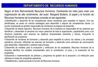Según el libro Reinventando Recursos Humanos: Cambiando los roles para crear una organización de alto rendimiento, del autor: Margaret Butteris, el papel y la función de Recursos Humanos de la empresa consiste en las siguientes: Identificación y desarrollo de las competencias claves necesarias para respaldar el negocio. Una vez identificadas, se ponen en marcha estrategias para desarrollar o adquirir las competencias claves. La función empresarial es también responsable de monitorizar el progreso de desarrollo. Desarrollo de talento Ejecutivo. Recursos Humanos de la empresa es responsable de los sistemas que identifican y desarrollan el personal con mayor potencial de toda la organización, preparándolo junto a los directivos presentes, para alcanzar los objetivos empresariales presentes y futuros, incluyendo la planificación de sucesiones. Desarrollo de iniciativas de formación y desarrollo para respaldar la cultura, los valores y los principios operativos comunes. Utilizando las sesiones de formación y desarrollo como vehículos de comunicación para desarrollar, implementar y sostener este principio. Desarrollo de modelos para la evaluación y retribución de los empleados. Recursos Humanos de la empresa identifica los modelos empresariales para la contratación, el juicio y la evaluación de los empleados. Desarrollo e implementación de políticas y programas de gestión de la actuación y la retribución para utilizarse en todas las compañías operativas. Redefiniendo y reestructurando la función de Recursos Humanos DEPARTAMENTO DE  RECURSOS HUMANOS 