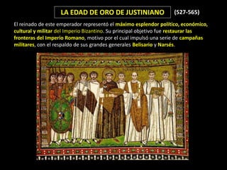 LA EDAD DE ORO DE JUSTINIANO                    (527-565)
El reinado de este emperador representó el máximo esplendor político, económico,
cultural y militar del Imperio Bizantino. Su principal objetivo fue restaurar las
fronteras del Imperio Romano, motivo por el cual impulsó una serie de campañas
militares, con el respaldo de sus grandes generales Belisario y Narsés.
 