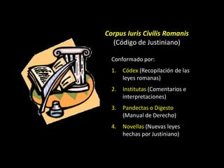 Corpus Iuris Civilis Romanis
  (Código de Justiniano)

  Conformado por:
  1.   Códex (Recopilación de las
       leyes romanas)
  2.   Institutas (Comentarios e
       interpretaciones)
  3.   Pandectas o Digesto
       (Manual de Derecho)
  4.   Novellas (Nuevas leyes
       hechas por Justiniano)
 