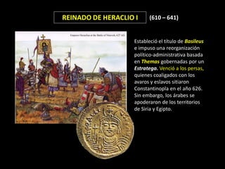REINADO DE HERACLIO I    (610 – 641)


                   Estableció el título de Basileus
                   e impuso una reorganización
                   político-administrativa basada
                   en Themas gobernadas por un
                   Estratega. Venció a los persas,
                   quienes coaligados con los
                   avaros y eslavos sitiaron
                   Constantinopla en el año 626.
                   Sin embargo, los árabes se
                   apoderaron de los territorios
                   de Siria y Egipto.
 
