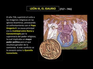 LEÓN III, EL ISAURIO   (717 – 741)


El año 726, suprimió el culto a
las imágenes religiosas en las
iglesias bizantinas, provocando
un enfrentamiento con el Papa
Gregorio II. La causa principal
era la rivalidad entre Roma y
Constantinopla por la
supremacía del poder religioso,
la cual implicaba un mayor
poder político para el que
resultara ganador de la
contienda. A este conflicto se
le conoció como la Querella
Iconoclasta.
 