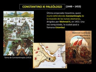 CONSTANTINO XI PALEÓLOGO        (1448 – 1453)

                                 Último emperador bizantino, quien
                                 murió defendiendo Constantinopla de
                                 la invasión de los turcos otomanos,
                                 dirigidos por Mehmed II, en 1453. Una
                                 vez conquistada, la ciudad pasó a
                                 llamarse Estambul.

                                                          Mehmed II entrando
                                                                triunfante a
                                                             Constantinopla




Toma de Constantinopla (1453)
 