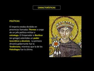 CARACTERÍSTICAS




POLÍTICAS

El imperio estaba dividido en
provincias llamadas Themas a cargo
de un jefe político-militar o
estratega. El Emperador o Basileus
(en griego) ostentaba un poder
teocrático y absoluto. La primera
dinastía gobernante fue la
Teodosiana, mientras que la de los
Paleólogos fue la última.
 