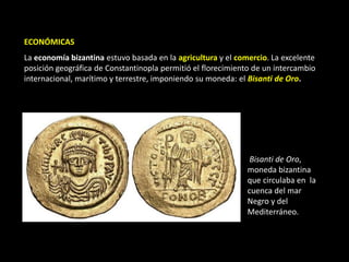 ECONÓMICAS
La economía bizantina estuvo basada en la agricultura y el comercio. La excelente
posición geográfica de Constantinopla permitió el florecimiento de un intercambio
internacional, marítimo y terrestre, imponiendo su moneda: el Bisanti de Oro.




                                                               Bisanti de Oro,
                                                              moneda bizantina
                                                              que circulaba en la
                                                              cuenca del mar
                                                              Negro y del
                                                              Mediterráneo.
 