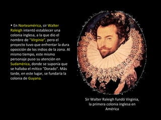 • En Norteamérica, sir Walter
Raleigh intentó establecer una
colonia inglesa, a la que dio el
nombre de "Virginia", pero el
proyecto tuvo que enfrentar la dura
oposición de los indios de la zona. Al
mismo tiempo, este mismo
personaje puso su atención en
Sudamérica, donde se suponía que
se hallaba el mítico "Dorado". Más
tarde, en este lugar, se fundaría la
colonia de Guyana.




                                         Sir Walter Raleigh fundó Virginia,
                                            la primera colonia inglesa en
                                                      América
 