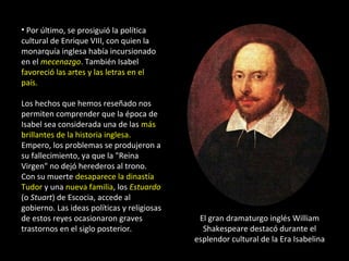 • Por último, se prosiguió la política
cultural de Enrique VIII, con quien la
monarquía inglesa había incursionado
en el mecenazgo. También Isabel
favoreció las artes y las letras en el
país.

Los hechos que hemos reseñado nos
permiten comprender que la época de
Isabel sea considerada una de las más
brillantes de la historia inglesa.
Empero, los problemas se produjeron a
su fallecimiento, ya que la "Reina
Virgen" no dejó herederos al trono.
Con su muerte desaparece la dinastía
Tudor y una nueva familia, los Estuardo
(o Stuart) de Escocia, accede al
gobierno. Las ideas políticas y religiosas
de estos reyes ocasionaron graves             El gran dramaturgo inglés William
trastornos en el siglo posterior.              Shakespeare destacó durante el
                                             esplendor cultural de la Era Isabelina
 