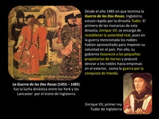 Desde el año 1485 en que termina la
                                               Guerra de las Dos Rosas, Inglaterra
                                               estuvo regida por la dinastía Tudor. El
                                               primero de los monarcas de esta
                                               dinastía, Enrique VII, se encargó de
                                               restablecer la autoridad real, pues en
                                               la guerra mencionada los nobles
                                               habían aprovechado para imponer su
                                               voluntad en el país. Por ello, su
                                               gobierno favoreció a los pequeños
                                               propietarios de tierras y procuró
                                               desviar a los nobles hacia empresas
                                               en el exterior, como la guerra por la
                                               conquista de Irlanda.

La Guerra de las Dos Rosas (1455 – 1485)
 fue la lucha dinástica entre los York y los
   Lancaster por el trono de Inglaterra

                                               Enrique VII, primer rey
                                                  Tudor de Inglaterra
 