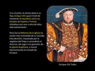 A su muerte, la corona pasó a su
hijo, Enrique VIII, quien trató de
mantener el equilibrio entre los
Estados de España y Francia,
aliándose con uno u otro de ellos
alternativamente.

Pero fue la Reforma de la Iglesia la
acción más recordada de su reinado.
Esta decisión, impulsada por la
negativa del Papa a concederle el
divorcio, dio lugar a la aparición de
la Iglesia Anglicana, y marcó
decisivamente el reinado de
Enrique.



                                        Enrique VIII Tudor
 