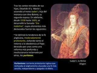 Tras los cortos reinados de sus
hijos, Eduardo VI y María I,
ascendió al trono Isabel I, hija del
monarca con Ana Bolena, su
segunda esposa. En adelante,
desde 1558 hasta 1603, se
desarrolló la llamada "Era
Isabelina", cuyos elementos más
destacados fueron los siguientes:

• Se delineó la tendencia de la fe
anglicana, moderadamente
protestante, evitando tanto el
retorno a la obediencia al Papa
deseado por unos como una
reforma más profunda y
revolucionaria reclamada por
otros, los puritanos.

                                                 Isabel I, la Reina
Puritanismo: corriente protestante inglesa que               Virgen
rechazaba al anglicanismo y buscaba una fe más
sencilla, independiente y apegada a la Biblia.
 