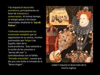 • Se impulsó el desarrollo
económico, principalmente en
favor de artesanos y
comerciantes. Al mismo tiempo,
se otorgó apoyo a las clases
necesitadas mediante la "Ley de
Pobres".

• Enfrentó exitosamente los
numerosos complots que se
organizaron en su contra, muchos
promovidos por Felipe II de
España, líder de la
Contrarreforma. Éste contestó a
la acción de los corsarios o
"perros del mar" y
contrabandistas con la fallida
"Armada Invencible", suceso que
dio aun más brillo al reinado de la
"Reina Virgen“.                       Isabel I impulsó el desarrollo de la
                                                 marina inglesa
 