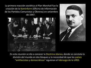 La primera reacción soviética al Plan Marshall fue la
 creación de la Kominform (Oficina de Información
de los Partidos Comunistas y Obreros) en setiembre
                    de 1947.




     En esta reunión se dio a conocer la Doctrina Jdanov, donde se constata la
        división del mundo en dos bloques y la necesidad de que los países
          “antifascistas y democráticos” siguieran el liderazgo de la URSS.
 