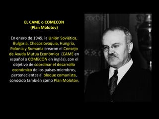 EL CAME o COMECON
            (Plan Molotov)

 En enero de 1949, la Unión Soviética,
  Bulgaria, Checoslovaquia, Hungría,
 Polonia y Rumania crearon el Consejo
de Ayuda Mutua Económica (CAME en
español o COMECON en inglés), con el
  objetivo de coordinar el desarrollo
  económico de los países miembros,
 pertenecientes al bloque comunista,
conocido también como Plan Molotov.
 