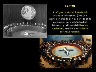 LA OTAN

     La Organización del Tratado del
     Atlántico Norte (OTAN) fue una
institución creada el 4 de abril de 1949
     para preservar la estabilidad, el
   bienestar y la libertad del bloque
    capitalista, mediante una alianza
           defensiva regional.
 