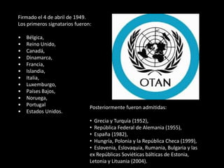 Firmado el 4 de abril de 1949.
Los primeros signatarios fueron:

•   Bélgica,
•   Reino Unido,
•   Canadá,
•   Dinamarca,
•   Francia,
•   Islandia,
•   Italia,
•   Luxemburgo,
•   Países Bajos,
•   Noruega,
•   Portugal                   Posteriormente fueron admitidas:
•   Estados Unidos.
                               • Grecia y Turquía (1952),
                               • República Federal de Alemania (1955),
                               • España (1982),
                               • Hungría, Polonia y la República Checa (1999),
                               • Eslovenia, Eslovaquia, Rumania, Bulgaria y las
                               ex Repúblicas Soviéticas bálticas de Estonia,
                               Letonia y Lituania (2004).
 