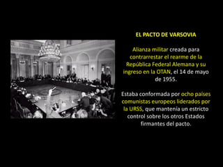 EL PACTO DE VARSOVIA

    Alianza militar creada para
   contrarrestar el rearme de la
 República Federal Alemana y su
ingreso en la OTAN, el 14 de mayo
             de 1955.

Estaba conformada por ocho países
comunistas europeos liderados por
 la URSS, que mantenía un estricto
   control sobre los otros Estados
        firmantes del pacto.
 