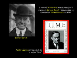 El término “Guerra Fría” fue acuñado por el
                           empresario Bernard Baruch y popularizado por
                              el periodista Walter Lippmann en 1947.




Bernard Baruch




 Walter Lippman en la portada de
                la revista “Time”
 