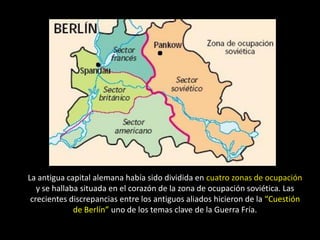 La antigua capital alemana había sido dividida en cuatro zonas de ocupación
   y se hallaba situada en el corazón de la zona de ocupación soviética. Las
 crecientes discrepancias entre los antiguos aliados hicieron de la “Cuestión
              de Berlín” uno de los temas clave de la Guerra Fría.
 