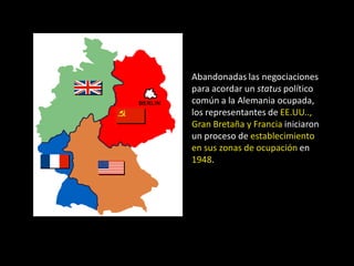Abandonadas las negociaciones
para acordar un status político
común a la Alemania ocupada,
los representantes de EE.UU..,
Gran Bretaña y Francia iniciaron
un proceso de establecimiento
en sus zonas de ocupación en
1948.
 