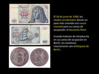 El 18 de junio de 1948, los
aliados occidentales dieron un
paso más creando una nueva
moneda para sus zonas de
ocupación: el Deutsche Mark.

Cuando trataron de introducirla
en sus zonas de ocupación en
Berlín, los soviéticos
reaccionaron con el bloqueo de
Berlín.
 