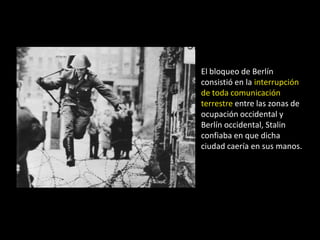 El bloqueo de Berlín
consistió en la interrupción
de toda comunicación
terrestre entre las zonas de
ocupación occidental y
Berlín occidental, Stalin
confiaba en que dicha
ciudad caería en sus manos.
 